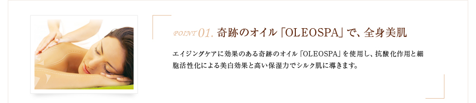 奇跡のオイル「OLEOSPA」で、全身美肌エイジングケアに効果のある奇跡のオイル「OLEOSPA」を使用し、抗酸化作用と細胞活性化による美白効果と高い保湿力でシルク肌に導きます。