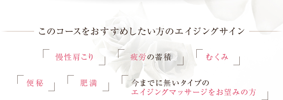 このコースをおすすめしたい方のエイジングサイン慢性肩こり疲労の蓄積むくみ便秘肥満今までに無いタイプのエイジングマッサージをお望みの方