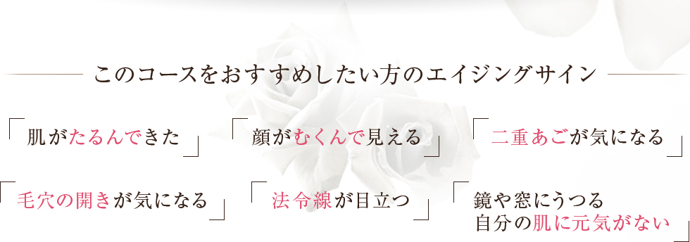 このコースをおすすめしたい方のエイジングサイン肌がたるんできた顔がむくんで見える二重あごが気になる毛穴の開きが気になる法令線が目立つ鏡や窓にうつる自分の肌に元気がない