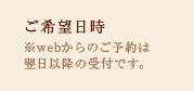 ご希望日時※webからのご予約は 翌日以降の受付です。