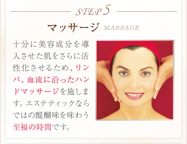 STEP5マッサージMASSAGE十分に美容成分を導入させた肌をさらに活性化させるため、リンパ、血流に沿ったハンドマッサージを施します。エステティックならではの醍醐味を味わう至福の時間です。