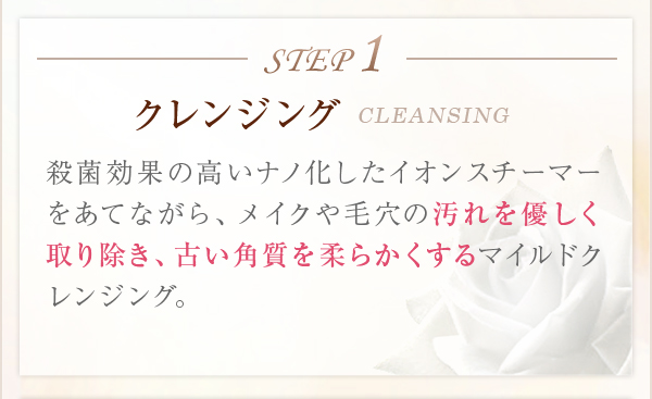 STEP1クレンジングCLEANSING殺菌効果の高いナノ化したイオンスチーマーをあてながら、メイクや毛穴の汚れを優しく取り除き、古い角質を柔らかくするマイルドクレン