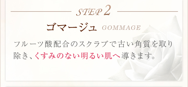 STEP2ゴマージュGOMMAGEフルーツ酸配合のスクラブで古い角質を取り除き、くすみのない明るい肌へ導きます。