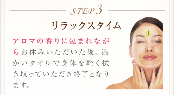 STEP3リラックスタイムアロマの香りに包まれながらお休みいただいた後、温かいタオルで身体を軽く拭き取っていただき終了となります。