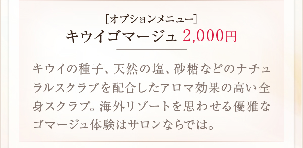 ［オプションメニュー］キウイゴマージュ2,000円キウイの種子、天然の塩、砂糖などのナチュラルスクラブを配合したアロマ効果の高い全身スクラブ。海外リゾートを思わせる優雅なゴマージュ体験はサロンならでは。
