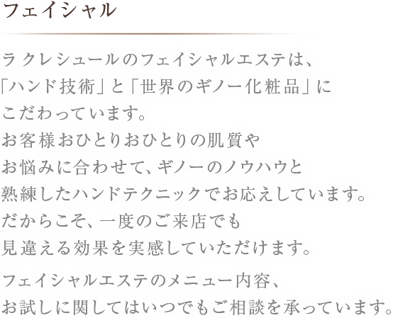 フェイシャルラ クレシュールのフェイシャルエステは、「ハンド技術」と「世界のギノー化粧品」にこだわっています。お客様おひとりおひとりの肌質やお悩みに合わせて、ギノーのノウハウと熟練したハンドテクニックでお応えしています。だからこそ、一度のご来店でも見違える効果を実感していただけます。フェイシャルエステのメニュー内容、お試しに関してはいつでもご相談を承っています。