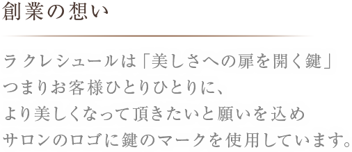 創業の想いラ クレシュールは「美しさへの扉を開く鍵」つまりお客様ひとりひとりに、より美しくなって頂きたいと願いを込めサロンのロゴに鍵のマークを使用しています。